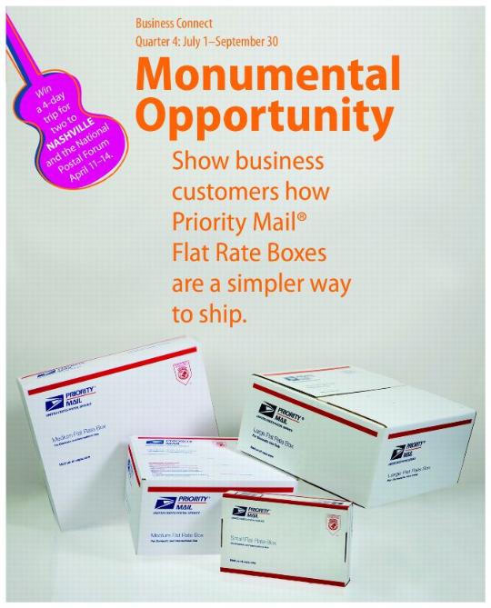Business Connect. Quarter 4: July 1-September 30. Monumental Opportunity. Show business customers how Priority Mail Flat Rate Boxes are a simpler way to ship. Win a 4-day trip for two to Nashville and the National Postal Forum April 11-14.