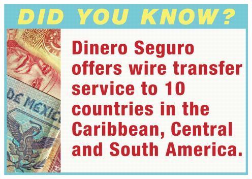 Did You Know? Dinero Seguro offers wire transfer service to 10 countries in the Caribbean, Central and South America.