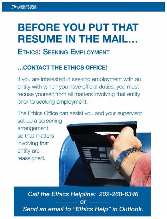 BEFORE YOU PUT TAHT RESUME IN THE MAIL...ETHICS; SEEKING EMPLOYMENT ...CONTACT THE ETHICS OFFICE! If you are interested in seeking employment with an entity with which you have official duties, you must recuse yourself from all matters involving that entity prior to seeing employment. The Ethics Office can assist you and your supervisor set up a screening arrangement so that matters involving that entity are reassigned. Call the Ethics Helpline: 202-268-6346 or Send an email to "Ethics Help" in Outlook.