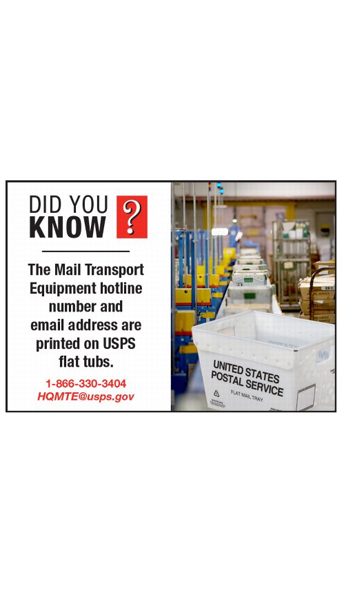 DID YOU KNOW? The Mail Transport Equipment hotline number and email address are printed on USPS flat tubs. 1-866-330-3404 HQMTE@usps.gov