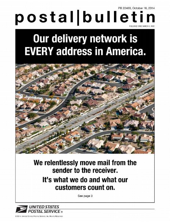 Postal Bulletin 22400, October 16, 2014 - Our delivery network is EVERY address in America. We relentlessly move mail from the sender to the receiver. It's what we do and what our customers count on. See page 3