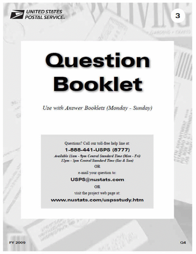 Black and white image of cover of the Question Booklet. There is an image of mail pieces as the background. On top of this is an image of the United States Postal Service Logo in the top left corner which has an eagle's head on the left the text in all capital letters United States Postal Service with a registered trademark symbol. In the top right corner is a white circle with the number 3 in black text in the center. The heading text is large and states Question Booklet.Directly below is the text Use with Answer Bool;ets (Monday - Sunday). Next is a rectangle that is gray which contains the text Questios? Call our toll-free help line at: 1-888-441-USPS (8777) Available 11am - Ppm Central Standard Time (Mon - Fri) 12pm-5pm Central Standard Time (Sat & Sun)
OR
 email your question to 
 USPS@nustats.com
 
 OR
 
 visit the project web page at
 www.nustats.com/uspsstudy.htm Beneath in the left hand cormer is the text FY 2009 in the right hand corner is the text Q4.