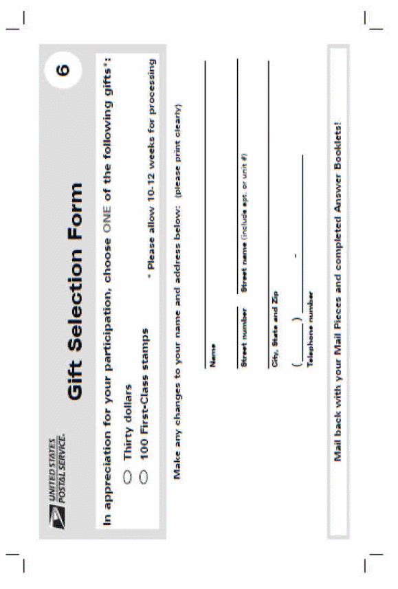 Image of Gift selection form provided in portrait format but the label is landscape orientation.. Rectangle at top light gray with an image of the USPS logo with an eagle's head followed by the text United States, a line and Postal Service and registered trademark. This is followed by Bold larger text Gift Selection Form, white circle with a black 6 in the middle.Beneath the text In appreciation for your participation, choose ONE of the following gifts:beneath this are ovals with black borders with Thirty dollars to the right of the oval.next line oval with black border with the text First-Class stamps to the right the text -Please allow 10-12 weeks for processing. Below the rectangleis text Make any changes to your name and address below:(Please print clearly)Next line approximately 6 inch line with text beneath Name, 1 1/2 inch line text beneath Street number, 5 inch line below which is text Street name (include apt. or unit #) below this a 6 inch line with text City,State and Zip text,beneath 1 inch line followed by a 4 inch line with text Telephone number beneath these lines.Below inside a narrow rectangle with a gray border is black text Mail back with your Mail Pieces and completed Answer Booklets!