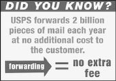 Did You Know?USPS forwards 2 billion pieces of mail each year at no additional cost to the customer. forwarding eaquals no extra fee