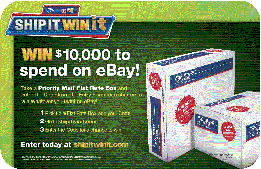 Win $10,000 to spend on eBay! Take a Priority Mail Flat Rate Box and enter the Code from the Entry Form for a chance to win whatever you want on eBay! Enter today at shipitwinit.com.