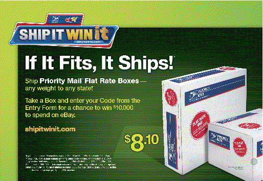 If It Fits, It Ships! Ship Priority Mail Flat Rate Boxes - any weight to any state! Take a Box and enter your Code from the Entry Form for a change to win $10,000 to spend on eBay. Visit shipitwinit.com for sweepstakes information .
