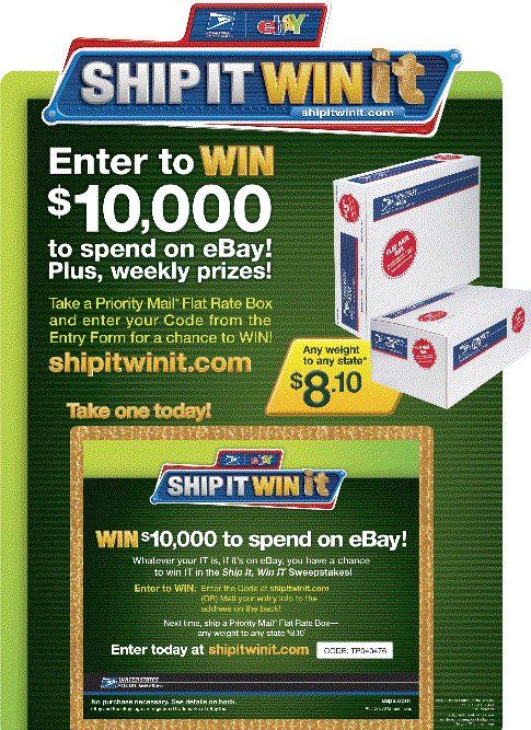 If It Fits, It Ships! Ship Priority Mail Flat Rate Boxes - any weight to any state! Take a Box and enter your Code from the Entry Form for a change to win $10,000 to spend on eBay. Visit shipitwinit.com for sweepstakes information .