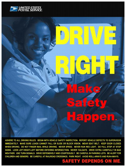 Drive Right. Make Safety Happen. Adhere to all driving rules. Begin with Vehicle safety inspections. Report vehicle defects to supervisor immediately. Make sure loads cannot fall or slide or block vision. Wear deat belt. Keep Door closed when driving. Do not finger mail while driving. Never speed. Never run red light. Do full stop at stop digns. Look left-right-left before entering intersection. Never tailgate. Drive ectra carefully in bad weather. Use turn signal. Drive defensively aand courteously. Be care in parking lots. Be alert for childen ad seniors. Be careful at railroad crossing. Park right. Avoid roll-aways and run-aways. SAFETY DEPENDS ON ME.