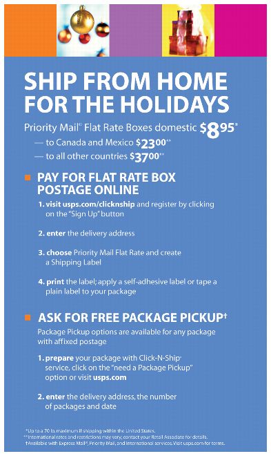 Ship from home for the holidays. Priority Mail* Flat Rate Boxes domestic $8.95*. To Canada and Mexico $23.00**. To all other countries $37.00**. Pay for flat rate box postage online. *Up to 70 lb. maximum if shipping within the U.S. ** International rates and restrictions may vary; contact your Retail Associate for details.