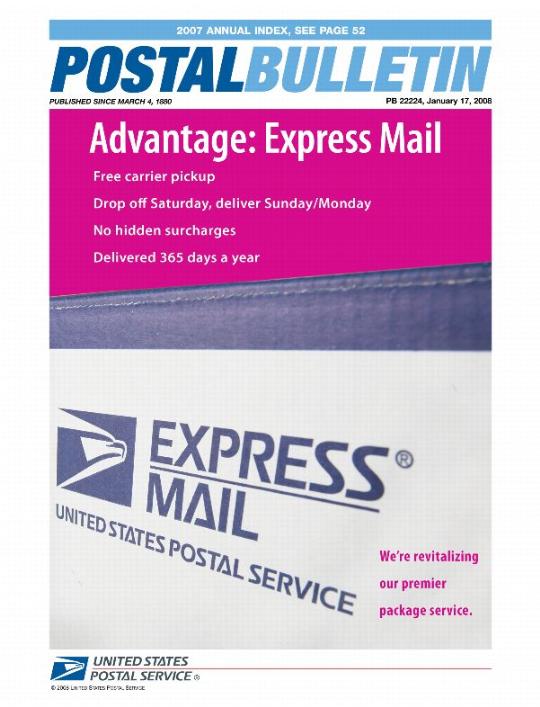 Postal Bulletin 22224, January 17, 2008. 2007 Annual Index. Advantage: Express Mail. Free carrier pickup. Drop off Saturday, deliver Sunday/Monday. No hidden surcharges. Delivered 365 days a year. We're revitalizing our premier package service.