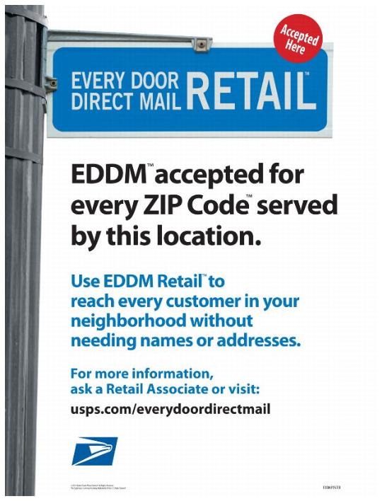 Accepted Here, EVERY DOOR DIRECT MAIL RETAIL, EDDM accepted for every ZIP Codes served by this location. Use EDDM Retail to reach every customer in your neighborhood without needing names or addresses. For more information, ask a Retail Associate or visit: usps.com/everydoordirectmail.