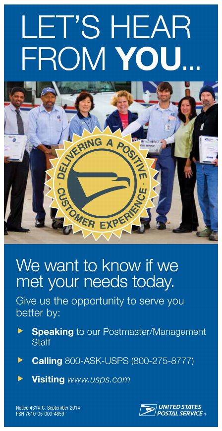 LET'S HEAR FROM YOU... We want to know if we met your needs today. Give us the opportunity to serve you better by: Speaking to our Postmaster/Management Staff, Calling 800-ASK-USPS (800-275-8777), Visiting www.usps.com. Notice 4314-C, September 2014, PSN 7610-06-000-4859