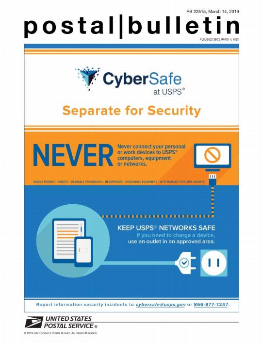 Postal Bulletin 22515, March 14, 2019. Front cover. Cybersafe at USPS. Separate for Security. Never connect your personal or work devices to USPS computers, equipment or networks. Keep USPS Networks Safe. If you need to charge a device, use an outlet in an approved area. Report information security incidents to cybersafe@usps.gov or 866-877-7247.
