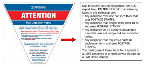 Label Image. Due to federal security regulations and US export laws, do not deposition the following items in this collection box: Mailpiece over one-half inch thick. Mailpiece that weights more than 10 oz. Mailpiece with a customs declaration form that was not completed and submitted online. Mailpiece that requires a customs declaration form and uses Postage stamps. You must present these items for shipment to a USPS employee at a retail service counter.
