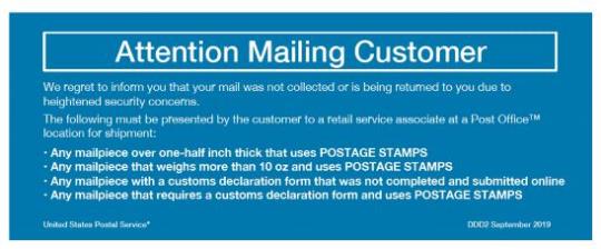 Return Label. Attention Mailing Customer: we regret to inform you that yur mail was not collected or is being returned to you due to heighteed security concerns. The following must be presented by the customer to a retail associated at a Post Office. Any mailpiece over one-half inch that. Any mailpiece that weights more than 10 oz. Any mailpiece with a customs declaration form that was not completed and submitted online. Any mailpiece that requires a customs declaration form and uses Postage stamps.