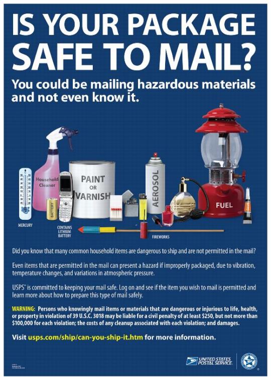 Poster Text: Is your package safe to mail? You could be mailing hazardous materials and not even know it. Did you know that many common household items are dangerous to ship and are not permitted in the mail? Even itms that are permitted in the mail can present a hazard if improperly packaged. USPS is committed to keeping your mail safe. Log on and see if the items you wish to mail is permitted and learn more aout how to prepare this type of mail safely. Visit usps.com/ship/can-you-ship-it.htm for more information.WARNING: Persons who knowingly mail items or materials that are dangerous or injurious to life, health, or property in violation of 39 U.S.C. 3018 may be liable for a civil penalty of at lease $250, but not more than $100,000 for each violation; the costs of any cleanup associated with each violation; and damages.