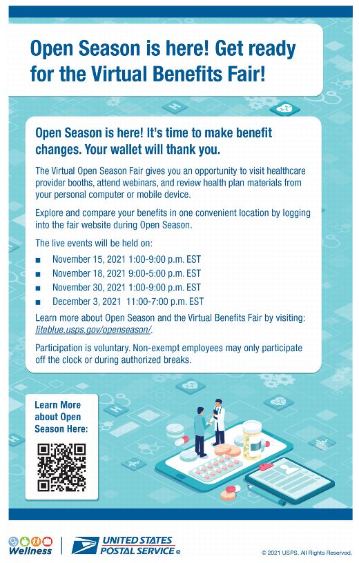 Open Season is here. It’s time to make benefit changes. The Virtual Open Season Fair give you an oportunity to visit healthcare provider booths, attend webinars, and review health plan materials Explore and compare your benefits in one convenient location by logging into the fair webside during Open Season.The live events will be held on: November 15, 2021 at 1:00-9:00 p.m. ESTNovember 18, 2021 at 9:00-5:00 p.m. ESTNovember 30, 2021 at 1:00-9:00 p.m. ESTDecember 3, 2021 at 11:00-7:00 p.m. ESTLearn more about Open Season and the Virtual Benefits at liteblue.usps.gov/openseason. Participation is voluntary. Non-exempt employees may only participate off the clock or during authorized breaks.