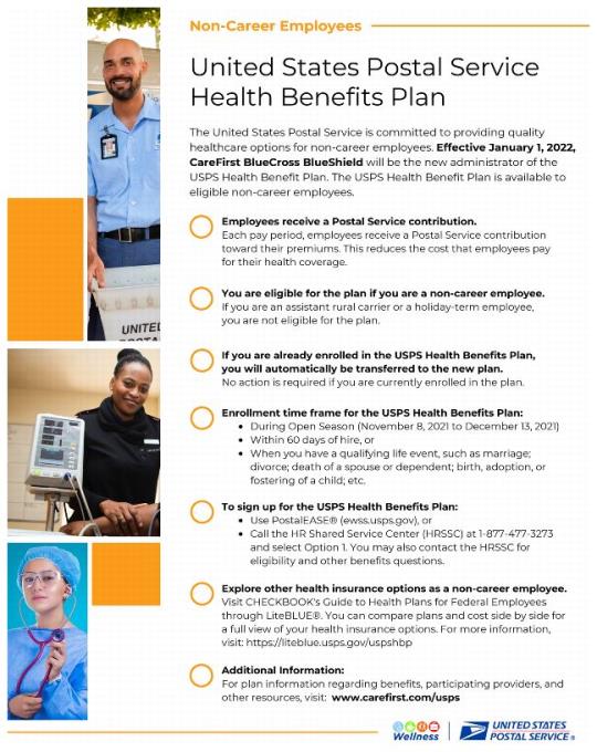 Effective January 1, 2022, CareFirst BlueCross BlueShield will be the new administrator of the USPS Health Benefit Plan. The USPS Health Benefit Plan is available to eligible non-career employees. You are eligible for the plan if you are a non-career employee. If you are already enrolled in the USPS Health Benefits Plan, you will automatically be transferred to the new plan. No action is required if you are currently enrolled in the plan. Enrollment is from 11/8/2021 to 12/13/2021); Within 60 days of hire, or When you have a qualifying life event. To sign up: Use Postal EASE (ewss.usps.gov), or Call the HR Shared Service Center at 877-477-3273 and select Option l. You may also contact the HRSSC for eligibility and other benefits questions. Explore other health insurance options as a non-career employee. Visit CHECKBOOK’s Guide to Health Plans for Federal Employees through LiteBLUE®. For more information, visit: https://liteblue.usps.gov/uspshbp. For Additional Information: visit: www.carefirst.com/usps