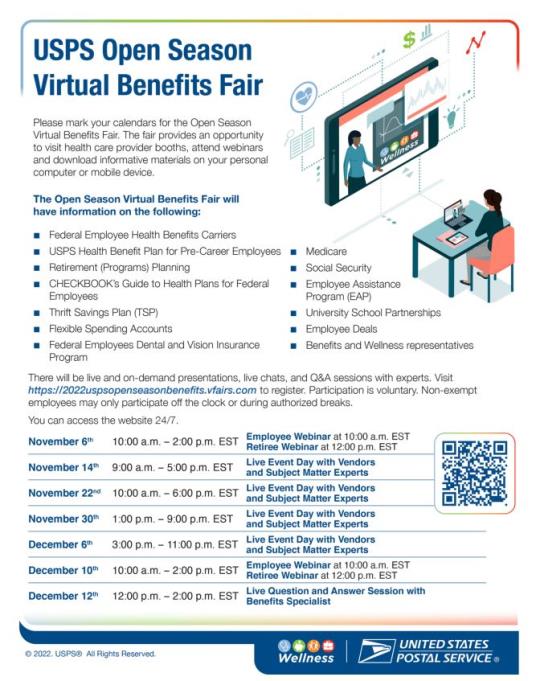 USPS Open Season Virtual Benefits FairPlease mark your calendars for the Open Season Virtual Benefits Fair. The fair provides an opportunity to visit health care provider booths, attend webinars and download informative materials on your personal computer or mobile device.There will be live and on-demand presentations, live chats, and Q&A sessions with experts. Visit https://2022uspsopenseasonbenefits.vfairs.com to register. Participation is voluntary. Non-exempt employees may only participate off the clock or during authorized breaks.You can access the website 24/7.11/6: 10 a.m.- 2:00 p.m EST:11/14: 9:00 a.m. – 5:00 p.m. EST11/22: 10:00 a.m. – 6:00 p.m. EST11/30: 1:00 p.m. – 9:00 p.m. EST12/6: 3:00 p.m. – 11:00 p.m. EST12/10: 10:00 a.m. – 2:00 p.m. EST12/12: 12:00 p.m. – 2:00 p.m. EST