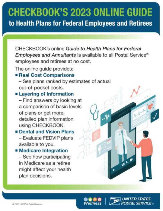 CHECKBOOK’S 2023 ONLINE GUIDEto Health Plans for Federal Employees and RetireesCHECKBOOK’s online Guide to Health Plans for Federal Employees and Annuitants is available to all Postal Service® employees and retirees at no cost. The online guide provides:Real Cost Comparisons: See plans ranked by estimates of actual out-of-pocket costs.Layering of Information: Find answers by looking at a comparison of basic levels of plans or get more, detailed plan information using CHECKBOOKDental and Vision Plans: Evaluate FEDVIP plans available to youMedicare Integration: See how participating in Medicare as a retiree might affect your health plan decisions.