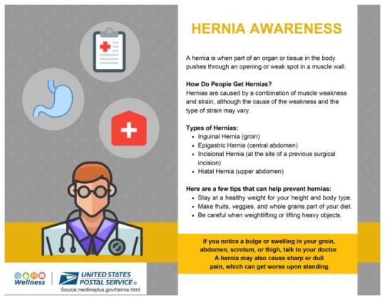 HERNIA AWARENESSA hernia is when part of an organ or tissue in the body pushes through an opening or weak spot in a muscle wall. How Do People Get Hernias?Hernias are caused by a combination of muscle weakness and strain, although the cause of the weakness and the type of strain may vary.Types of Hernias:Inguinal Hernia (groin)Epigastric Hernia (central abdomen)Incisional Hernia (at the site of a previous surgical incision)Hiatal Hernia (upper abdomen)Here are a few tips that can help prevent hernias:Stay at a healthy weight for your height and body type. Make fruits, veggies and whole grains part of your diet. Be careful when weightlifting or lifting heavy objects. If you notice a bulge or swelling in your groin, abdomen, scrotum or thigh, talk to your doctor. Sometimes a hernia may also cause sharp or dull pain, which can get worse upon standing.