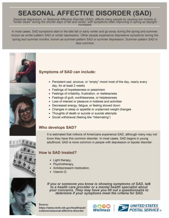 Seasonal Affective Disorder (SAD) causes low moods or winter blues during the shorter days of fall and winter. Symptoms often improve in spring as daylight increases. SAD symptoms start in the late fall or early winter and go away during the spring and summer, known as winter-pattern SAD. Other people experience depressive symptoms during the spring and summer, known as summer-pattern SAD or summer depression. Symptoms include: Persistent sad, anxious, or “empty” mood most of the day, nearly every day, for at least 2 weeks Feelings of hopelessness or pessimism Feelings of irritability, frustration, or restlessness Feelings of guilt, worthlessness, or helplessness Loss of interest or pleasure in hobbies and activities Decreased energy, fatigue Changes in sleep or appetite or weight Thoughts of death or suicide Social withdrawal Who develops SAD? It is estimated that millions of Americans experience SAD, although many may not know they have this disorder.