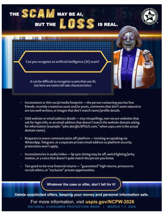 National Consumer Protection Week (March 1-7, 2026Flyer: The SCAM may be AI, but the Loss is Real. Can you recognize an artifical intelligence (AI) scam? It can be difficult to recognize scams that use AI. Some of the tell-tale characteristics:* Inconsistent or thin social media footprint* Odd webside or email address details* Requests to move communication off-platform* Inconsistencies in audio/video* Too-good-to-be-true financial returnsWhatever the case or offer, don’t fall for it!Delete unsolicited offers, keeping your money and personal information safe.For more information, visit uspis.gov/NCPW-2026