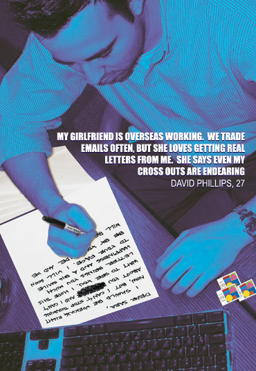 My girlfriend is overseas working.  We trade emails often, but she loves getting real letters from me.  She says even my cross outs are endearing.  -David Philips, 27
