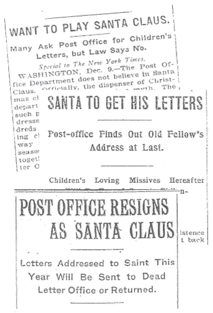 Image of the following newspaper headlines regarding postal policy: 'Want to Play Santa Claus: Many Ask Post Office for Children's Letters, but Law Says No,' 'The New York Times,' December 10, 1906; 'Santa to Get His Letters: Post-office Finds Out Old Fellow's Address at Last,' 'The Washington Post,' December 15, 1907; 'Post Office Resigns as Santa Claus: Letters Addressed to Saint This Year Will Be Sent to Dead Letter Office of Returned,' 'The New York Times,' December 18, 1908.